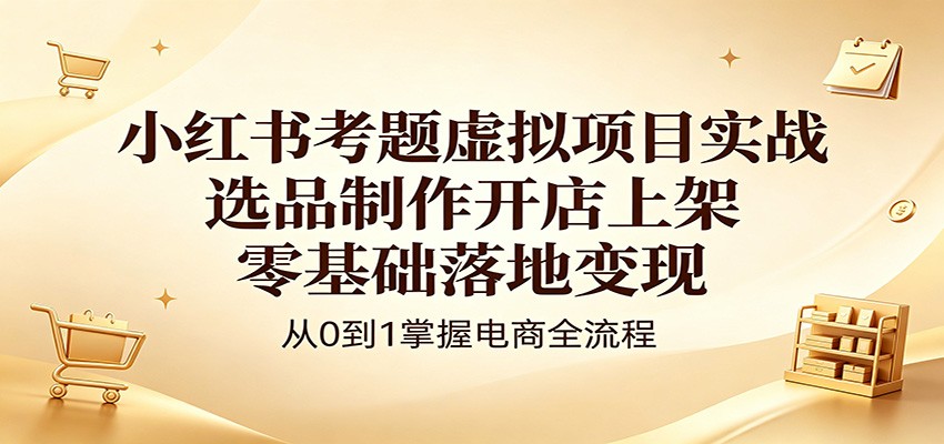 小红书考题虚拟项目实战：选品制作开店上架，零基础落地变现-AI学习库