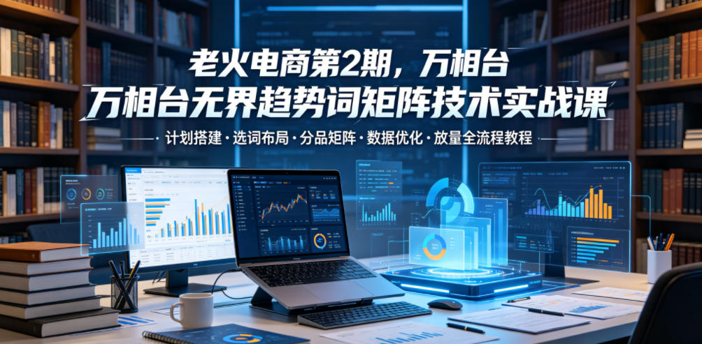 老火电商第2期，万相台无界趋势词矩阵技术实战课，计划搭建・选词布局・分品矩阵・数据优化・放量全流程教程-AI学习库