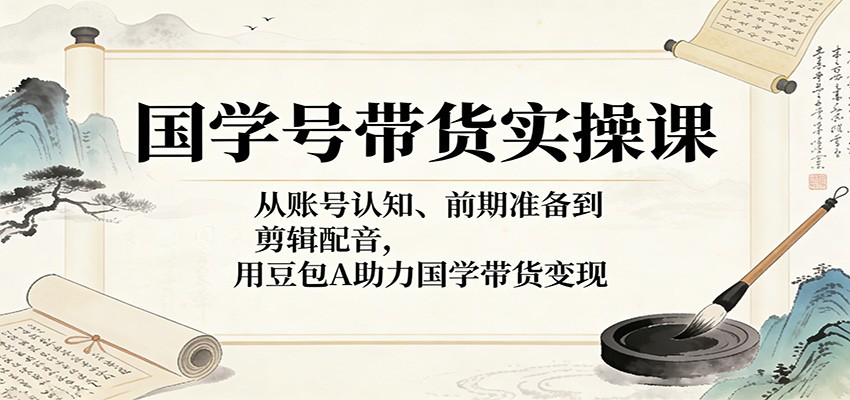 国学号带货实操课：从账号认知、前期准备到剪辑配音，用豆包AI助力国学带货变现-AI学习库